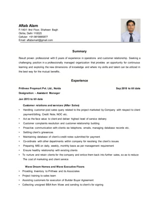 Aftab Alam
F-140/1 IInd Floor, Shaheen Bagh
Okhla, Delhi 110025
Cellular: +91-9818885877
Email: aftabsmart@gmail.com
Summary
Result proven professional with 5 years of experience in operations and customer relationship. Seeking a
challenging position in a professionally managed organization that provides an opportunity for continuous
learning and exploring the new dimensions of knowledge and where my skills and talent can be utilized in
the best way for the mutual benefits.
Experience
Prithvee Propmart Pvt. Ltd., Noida Sep 2010 to till date
Designation: - Assistant Manager
Jan 2013 to till date
Customer relations and services (After Sales)
• Handling customer post sales query related to the project marketed by Company with respect to client
payment/billing, Credit Note, NOC etc.
• Act as the face value to client and deliver highest level of service delivery
• Customer complaints resolution and customer relationship building
• Proactive communication with clients via telephone, emails, managing database records etc.
• Settling client’s grievances
• Maintaining database of client’s credit notes submitted for payment
• Co-ordinate with other departments within company for resolving the client’s issues
• Preparing MIS on daily, weekly, monthly basis as per management requirement
• Ensure healthy relationship with existing clients
• To nurture and retain clients for the company and entice them back into further sales, so as to reduce
The cost of marketing and client service
Wave Dream Homes and Wave Executive Floors
• Providing Inventory to Prithvee and its Associates
• Project training to sales team
• Assisting customers for execution of Builder Buyer Agreement
• Collecting unsigned BBA from Wave and sending to client’s for signing
 