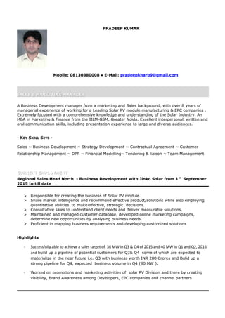 PRADEEP KUMAR
Mobile: 08130380008 ● E-Mail: pradeepkharb9@gmail.com
SALES & MARKETING MANAGERSALES & MARKETING MANAGER
A Business Development manager from a marketing and Sales background, with over 8 years of
managerial experience of working for a Leading Solar PV module manufacturing & EPC companies .
Extremely focused with a comprehensive knowledge and understanding of the Solar Industry. An
MBA in Marketing & Finance from the IILM-GSM, Greater Noida. Excellent interpersonal, written and
oral communication skills, including presentation experience to large and diverse audiences.
- KEY SKILL SETS -
Sales ~ Business Development ~ Strategy Development ~ Contractual Agreement ~ Customer
Relationship Management ~ DPR ~ Financial Modelling~ Tendering & liaison ~ Team Management
CURRENT EMPLOYMENTCURRENT EMPLOYMENT
Regional Sales Head North - Business Development with Jinko Solar from 1st
September
2015 to till date
 Responsible for creating the business of Solar PV module.
 Share market intelligence and recommend effective product/solutions while also employing
quantitative abilities to makeeffective, strategic decisions.
 Consultative sales to understand client needs and deliver measurable solutions.
 Maintained and managed customer database, developed online marketing campaigns,
determine new opportunities by analysing business needs.
 Proficient in mapping business requirements and developing customized solutions
Highlights
- Successfully able to achieve a sales target of 36 MW in Q3 & Q4 of 2015 and 40 MW in Q1 and Q2, 2016
and build up a pipeline of potential customers for Q3& Q4 some of which are expected to
materialize in the near future i.e. Q3 with business worth INR 280 Crores and Bulid up a
strong pipeline for Q4, expected business volume in Q4 (80 MW ).
- Worked on promotions and marketing activities of solar PV Division and there by creating
visibility, Brand Awareness among Developers, EPC companies and channel partners
 