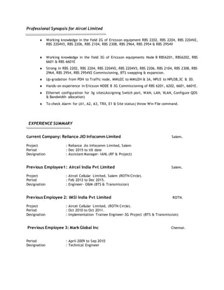 Professional Synopsis for Aircel Limited
 Working knowledge in the field 2G of Ericsson equipment RBS 2202, RBS 2204, RBS 2204V2,
RBS 2204V3, RBS 2206, RBS 2104, RBS 2308, RBS 2964, RBS 2954 & RBS 2954V
 Working knowledge in the field 3G of Ericsson equipments Node B RBS6201, RBS6202, RBS
6601 & RBS 6601E
 Strong in RBS 2202, RBS 2204, RBS 2204V2, RBS 2204V3, RBS 2206, RBS 2104, RBS 2308, RBS
2964, RBS 2954, RBS 2954V2 Commissioning, BTS swapping & expansion.
 Up-gradation from PDH to Traffic node, MMU2C to MMU2H & 3A, NPU3 to NPU3B,3C & 3D.
 Hands-on experience in Ericsson NODE B 3G Commissioning of RBS 6201, 6202, 6601, 6601E.
 Ethernet configuration for 3g sites(Assigning Switch port, WAN, LAN, VLAN, Configure QOS
& Bandwidth allocation)
 To check Alarm for (A1, A2, A3, TRX, E1 & Site status) throw Win File command.
EXPERIENCE SUMMARY
CCurrent Company: Reliance JIO Infocomm Limited Salem.
Project : Reliance Jio Infocomm Limited, Salem
Period : Dec 2015 to till date
Designation : Assistant Manager- IANL (RF & Project)
Previous Employee1: Aircel India Pvt Limited Salem.
Project : Aircel Cellular Limited, Salem (ROTN Circle).
Period : Feb 2012 to Dec 2015.
Designation : Engineer- O&M (BTS & Transmission)
Previous Employee 2: IMSI India Pvt Limited ROTN.
Project : Aircel Cellular Limited, (ROTN Circle).
Period : Oct 2010 to Oct 2011.
Designation : Implementation Trainee Engineer-3G Project (BTS & Transmission)
Previous Employee 3: Mark Global Inc Chennai.
Period : April 2009 to Sep 2010
Designation : Technical Engineer
 