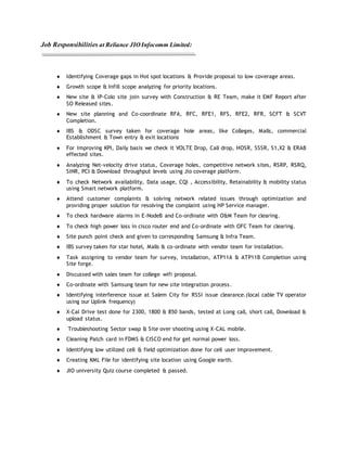 Job Responsibilities at Reliance JIOInfocomm Limited:
 Identifying Coverage gaps in Hot spot locations & Provide proposal to low coverage areas.
 Growth scope & Infill scope analyzing for priority locations.
 New site & IP-Colo site join survey with Construction & RE Team, make it EMF Report after
SO Released sites.
 New site planning and Co-coordinate RFA, RFC, RFE1, RFS, RFE2, RFR, SCFT & SCVT
Completion.
 IBS & ODSC survey taken for coverage hole areas, like Colleges, Malls, commercial
Establishment & Town entry & exit locations
 For Improving KPI, Daily basis we check it VOLTE Drop, Call drop, HOSR, SSSR, S1,X2 & ERAB
effected sites.
 Analyzing Net-velocity drive status, Coverage holes, competitive network sites, RSRP, RSRQ,
SINR, PCI & Download throughput levels using Jio coverage platform.
 To check Network availability, Data usage, CQI , Accessibility, Retainability & mobility status
using Smart network platform.
 Attend customer complaints & solving network related issues through optimization and
providing proper solution for resolving the complaint using HP Service manager.
 To check hardware alarms in E-NodeB and Co-ordinate with O&M Team for clearing.
 To check high power loss in cisco router end and Co-ordinate with OFC Team for clearing.
 Site punch point check and given to corresponding Samsung & Infra Team.
 IBS survey taken for star hotel, Malls & co-ordinate with vendor team for installation.
 Task assigning to vendor team for survey, installation, ATP11A & ATP11B Completion using
Site forge.
 Discussed with sales team for college wifi proposal.
 Co-ordinate with Samsung team for new site integration process.
 Identifying interference issue at Salem City for RSSI issue clearance.(local cable TV operator
using our Uplink frequency)
 X-Cal Drive test done for 2300, 1800 & 850 bands, tested at Long call, short call, Download &
upload status.
 Troubleshooting Sector swap & Site over shooting using X-CAL mobile.
 Cleaning Patch card in FDMS & CISCO end for get normal power loss.
 Identifying low utilized cell & field optimization done for cell user improvement.
 Creating KML File for identifying site location using Google earth.
 JIO university Quiz course completed & passed.
 