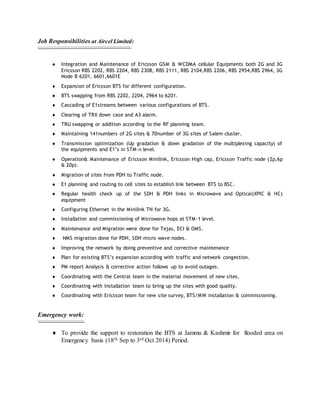 Job Responsibilities at Aircel Limited:
 Integration and Maintenance of Ericsson GSM & WCDMA cellular Equipments both 2G and 3G
Ericsson RBS 2202, RBS 2204, RBS 2308, RBS 2111, RBS 2104,RBS 2206, RBS 2954,RBS 2964, 3G
Node B 6201, 6601,6601E
 Expansion of Ericsson BTS for different configuration.
 BTS swapping from RBS 2202, 2204, 2964 to 6201.
 Cascading of E1streams between various configurations of BTS.
 Clearing of TRX down case and A3 alarm.
 TRU swapping or addition according to the RF planning team.
 Maintaining 141numbers of 2G sites & 70number of 3G sites of Salem cluster.
 Transmission optimization (Up gradation & down gradation of the multiplexing capacity) of
the equipments and E1’s in STM-n level.
 Operation& Maintenance of Ericsson Minilink, Ericsson High cap, Ericsson Traffic node (2p,6p
& 20p).
 Migration of sites from PDH to Traffic node.
 E1 planning and routing to cell sites to establish link between BTS to BSC.
 Regular health check up of the SDH & PDH links in Microwave and Optical(XPIC & HC)
equipment
 Configuring Ethernet in the Minilink TN for 3G.
 Installation and commissioning of Microwave hops at STM-1 level.
 Maintenance and Migration were done for Tejas, ECI & OMS.
 NMS migration done for PDH, SDH micro wave nodes.
 Improving the network by doing preventive and corrective maintenance
 Plan for existing BTS’s expansion according with traffic and network congestion.
 PM report Analysis & corrective action follows up to avoid outages.
 Coordinating with the Central team in the material movement of new sites.
 Coordinating with Installation team to bring up the sites with good quality.
 Coordinating with Ericsson team for new site survey, BTS/MW installation & commissioning.
Emergency work:
 To provide the support to restoration the BTS at Jammu & Kashmir for flooded area on
Emergency basis (18th Sep to 3rd Oct 2014) Period.
 
