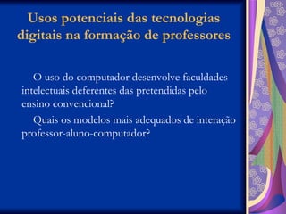 Usos potenciais das tecnologias digitais na formação de professores O uso do computador desenvolve faculdades intelectuais deferentes das pretendidas pelo ensino convencional? Quais os modelos mais adequados de interação professor-aluno-computador? 