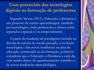 Usos potenciais das tecnologias digitais na formação de professores Segundo Moran (2011), Educação a distância é um processo de ensino-aprendizagem, mediado por tecnologias, onde professores e alunos estão separados espacial e/ou temporalmente.  A partir da mudança de paradigmas iniciada na década de setenta do século passado, a evolução tecnológica e das novas tendências na área da educação continuada ou de formação, podemos considerar que a Educação a Distância a cada dia vem sendo objeto de questionamento científico e de novas tendências mercadológica.  