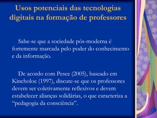 Usos potenciais das tecnologias digitais na formação de professores Sabe-se que a sociedade pós-moderna é fortemente marcada pelo poder do conhecimento e da informação. De acordo com Pesce (2005), baseado em Kincholoe (1997), discute-se que os professores devem ser coletivamente reflexivos e devem estabelecer alianças solidárias, o que caracteriza a “pedagogia da consciência”.  