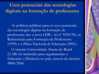 Usos potenciais das tecnologias digitais na formação de professores  As políticas públicas para os usos potenciais das tecnologias digitais na formação de professores são: a nova LDB – lei nº 9394/96, os Referenciais para Formação de Professores (1999) e o Plano Nacional de Educação (2001).  O sistema Universidade Aberta do Brasil (UAB) foi instituído para regulamentar a Educação a Distância no país, através do decreto 5800/2006.  