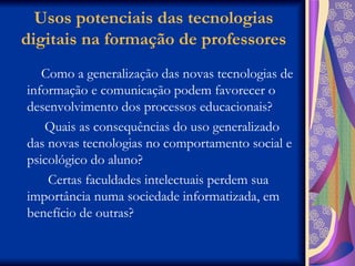 Usos potenciais das tecnologias digitais na formação de professores Como a generalização das novas tecnologias de informação e comunicação podem favorecer o desenvolvimento dos processos educacionais? Quais as consequências do uso generalizado das novas tecnologias no comportamento social e psicológico do aluno? Certas faculdades intelectuais perdem sua importância numa sociedade informatizada, em benefício de outras? 