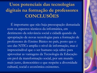 Usos potenciais das tecnologias digitais na formação de professores CONCLUSÕES É importante que não haja preocupação demasiada com os aspectos técnicos da informática, em detrimento da relevância social e cidadã quando da apropriação de novas tecnologias para a formação de professores do Ensino Básico no país, posto que o uso das NTICs amplia o nível de informação, mas é imprescindível que o ser humano seja sábio para aproveitar as vantagens da Tecnologia da Educação em prol da transformação social, por um mundo mais justo, democrático e que respeite a diversidade cultural, social e econômica existentes.  
