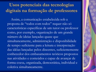 Usos potenciais das tecnologias digitais na formação de professores Assim, a comunicação estabelecida sob a proposta de “todos com todos” requer não só características específicas de um tutor ou professor como, por exemplo, organização de um grande número de ideias lançadas quase que simultaneamente, administração e disponibilidade de tempo suficiente para a leitura e interpretação das idéias lançadas pelos discentes, suficientemente conhecedor dos embasamentos teóricos propostos nas atividades e conteúdos e capaz de avançar de forma coesa, organizada, democrática, individual e coletiva simultaneamente.  