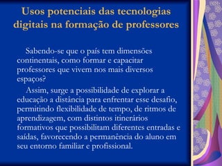 Usos potenciais das tecnologias digitais na formação de professores Sabendo-se que o país tem dimensões continentais, como formar e capacitar professores que vivem nos mais diversos espaços?  Assim, surge a possibilidade de explorar a educação a distância para enfrentar esse desafio, permitindo flexibilidade de tempo, de ritmos de aprendizagem, com distintos itinerários formativos que possibilitam diferentes entradas e saídas, favorecendo a permanência do aluno em seu entorno familiar e profissional. 