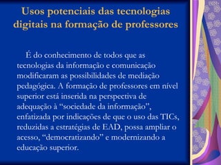 Usos potenciais das tecnologias digitais na formação de professores É do conhecimento de todos que as tecnologias da informação e comunicação modificaram as possibilidades de mediação pedagógica. A formação de professores em nível superior está inserida na perspectiva de adequação à “sociedade da informação”, enfatizada por indicações de que o uso das TICs, reduzidas a estratégias de EAD, possa ampliar o acesso, “democratizando” e modernizando a educação superior. 