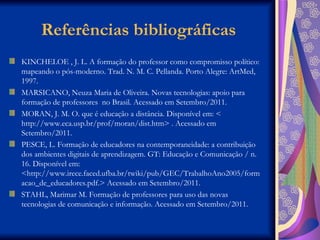 Referências bibliográficas KINCHELOE , J. L. A formação do professor como compromisso político: mapeando o pós-moderno. Trad. N. M. C. Pellanda.  Porto Alegre: ArtMed, 1997. MARSICANO, Neuza Maria de Oliveira. Novas tecnologias: apoio para formação de professores  no Brasil. Acessado em Setembro/2011. MORAN, J. M. O. que é educação a distância. Disponível em: < http://www.eca.usp.br/prof/moran/dist.htm> . Acessado em Setembro/2011. PESCE, L. Formação de educadores na contemporaneidade: a contribuição dos ambientes digitais de aprendizagem. GT: Educação e Comunicação / n. 16. Disponível em: <http://www.irece.faced.ufba.br/twiki/pub/GEC/TrabalhoAno2005/formacao_de_educadores.pdf.> Acessado em Setembro/2011. STAHL, Marimar M. Formação de professores para uso das novas tecnologias de comunicação e informação. Acessado em Setembro/2011. 
