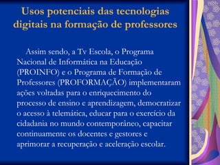 Usos potenciais das tecnologias digitais na formação de professores Assim sendo, a Tv Escola, o Programa Nacional de Informática na Educação (PROINFO) e o Programa de Formação de Professores (PROFORMAÇÃO) implementaram ações voltadas para o enriquecimento do processo de ensino e aprendizagem, democratizar o acesso à telemática, educar para o exercício da cidadania no mundo contemporâneo, capacitar continuamente os docentes e gestores e aprimorar a recuperação e aceleração escolar.  
