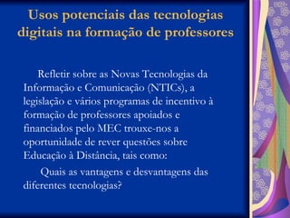 Usos potenciais das tecnologias digitais na formação de professores Refletir sobre as Novas Tecnologias da Informação e Comunicação (NTICs), a legislação e vários programas de incentivo à formação de professores apoiados e financiados pelo MEC trouxe-nos a oportunidade de rever questões sobre Educação à Distância, tais como: Quais as vantagens e desvantagens das diferentes tecnologias? 