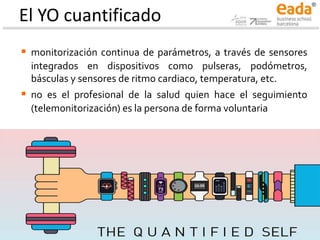 El YO cuantificado
▪ monitorización continua de parámetros, a través de sensores
integrados en dispositivos como pulseras, podómetros,
básculas y sensores de ritmo cardiaco, temperatura, etc.
▪ no es el profesional de la salud quien hace el seguimiento
(telemonitorización) es la persona de forma voluntaria
 