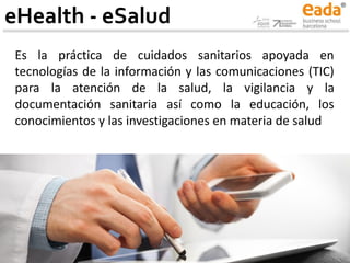 eHealth - eSalud
Es la práctica de cuidados sanitarios apoyada en
tecnologías de la información y las comunicaciones (TIC)
para la atención de la salud, la vigilancia y la
documentación sanitaria así como la educación, los
conocimientos y las investigaciones en materia de salud
 