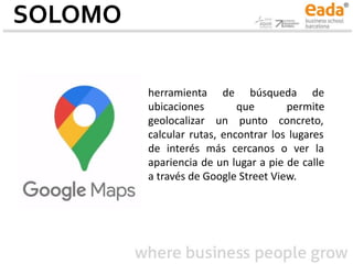 SOLOMO
herramienta de búsqueda de
ubicaciones que permite
geolocalizar un punto concreto,
calcular rutas, encontrar los lugares
de interés más cercanos o ver la
apariencia de un lugar a pie de calle
a través de Google Street View.
 