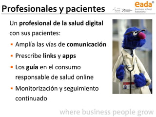 Profesionales y pacientes
Un profesional de la salud digital
con sus pacientes:
▪ Amplía las vías de comunicación
▪ Prescribe links y apps
▪ Los guía en el consumo
responsable de salud online
▪ Monitorización y seguimiento
continuado
 