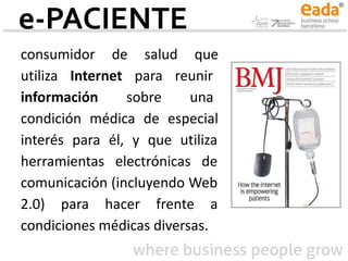 e-PACIENTE
consumidor de salud que
utiliza Internet para reunir
información sobre una
condición médica de especial
interés para él, y que utiliza
herramientas electrónicas de
comunicación (incluyendo Web
2.0) para hacer frente a
condiciones médicas diversas.
 