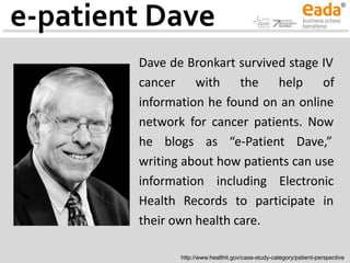 e-patient Dave
Dave de Bronkart survived stage IV
cancer with the help of
information he found on an online
network for cancer patients. Now
he blogs as “e-Patient Dave,”
writing about how patients can use
information including Electronic
Health Records to participate in
their own health care.
http://www.healthit.gov/case-study-category/patient-perspective
 