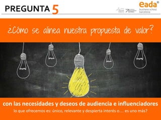 ¿Cómo se alinea nuestra propuesta de valor?
con las necesidades y deseos de audiencia e influenciadores
lo que ofrecemos es: único, relevante y despierta interés o… es uno más?
PREGUNTA 5
 