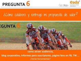 ¿Cómo colaboro y entrego mi propuesta de valor?
como atraer audiencia,
blog corporativo, informes para suscriptores, página fans en FB, TW…
¿Varias herramientas?
PREGUNTA 6
EGUNTA 6
 