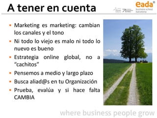 A tener en cuenta
▪ Marketing es marketing: cambian
los canales y el tono
▪ Ni todo lo viejo es malo ni todo lo
nuevo es bueno
▪ Estrategia online global, no a
“cachitos”
▪ Pensemos a medio y largo plazo
▪ Busca aliad@s en tu Organización
▪ Prueba, evalúa y si hace falta
CAMBIA
 