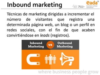 Inbound marketing
Técnicas de marketing dirigidas a incrementar el
número de visitantes que registra una
determinada página web, un blog o un perfil en
redes sociales, con el fin de que acaben
convirtiéndose en leads (registros).
 