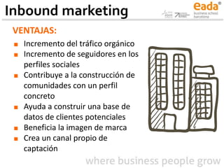 VENTAJAS:
■ Incremento del tráfico orgánico
■ Incremento de seguidores en los
perfiles sociales
■ Contribuye a la construcción de
comunidades con un perfil
concreto
■ Ayuda a construir una base de
datos de clientes potenciales
■ Beneficia la imagen de marca
■ Crea un canal propio de
captación
Inbound marketing
 