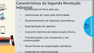 z
Introduç
ão
Características da Segunda Revolução
Industrial:
Desenvolvimen
• Substituição do ferro pelo aço.
• Substituição do vapor pela eletricidade.
• Desenvolvimento de máquinas automáticas.
• Especialização do operário.
• Crescente domínio da indústria pela ciência.
• Transformações nos transportes e nas
comunicações.
• Novas formas de organização capitalista.
• Expansão da industrialização.
 