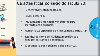 z
Introduç
ão
Características do início do século 20:
Desenvolvimen
• Desenvolvimento tecnológico.
• Livre-comércio.
• Mudança dos mercados vendedores para
mercados compradores.
• Aumento da capacidade de investimento industrial.
• Rapidez do ritmo de mudança tecnológica e
redução de custos de produção.
• Crescimento dos negócios e das empresas.
 