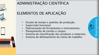 z
Introduç
ão
ADMINISTRAÇÃO CIENTÍFICA
ELEMENTOS DE APLICAÇÃO
Desenvolvimen
• Estudo de tempo e padrões de produção.
• Supervisão funcional.
• Padronização de ferramentas e instrumentos.
• Planejamento de tarefas e cargos.
• Sistema de classificação dos produtos e materiais.
• Sistema de delineamento da rotina de trabalho.
 