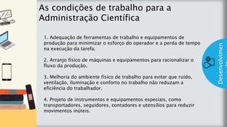 z
Introduç
ão
As condições de trabalho para a
Administração Científica
Desenvolvimen
1. Adequação de ferramentas de trabalho e equipamentos de
produção para minimizar o esforço do operador e a perda de tempo
na execução da tarefa.
2. Arranjo físico de máquinas e equipamentos para racionalizar o
fluxo da produção.
3. Melhoria do ambiente físico de trabalho para evitar que ruído,
ventilação, iluminação e conforto no trabalho não reduzam a
eficiência do trabalhador.
4. Projeto de instrumentos e equipamentos especiais, como
transportadores, seguidores, contadores e utensílios para reduzir
movimentos inúteis.
 