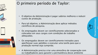 z
Introduç
ão
O primeiro período de Taylor:
Desenvolvimen
• O objetivo da Administração é pagar salários melhores e reduzir
custos de produção.
• Para tal objetivo, a Administração deve aplicar métodos
científicos de pesquisa.
• Os empregados devem ser cientificamente selecionados e
colocados em seus cargos com condições de trabalho
adequadas.
• Os empregados devem ser cientificamente treinados para
aperfeiçoar suas aptidões e executar uma tarefa para que a
produção normal seja cumprida.
• A Administração precisa criar uma atmosfera de cooperação com
os trabalhadores para garantir a permanência desse ambiente
 