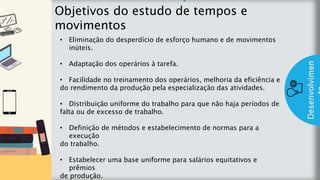 z
Introduç
ão
Objetivos do estudo de tempos e
movimentos
Desenvolvimen
• Eliminação do desperdício de esforço humano e de movimentos
inúteis.
• Adaptação dos operários à tarefa.
• Facilidade no treinamento dos operários, melhoria da eficiência e
do rendimento da produção pela especialização das atividades.
• Distribuição uniforme do trabalho para que não haja períodos de
falta ou de excesso de trabalho.
• Definição de métodos e estabelecimento de normas para a
execução
do trabalho.
• Estabelecer uma base uniforme para salários equitativos e
prêmios
de produção.
 
