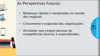 z
Introduç
ão
As Perspectivas Futuras:
Desenvolvimen
• Mudanças rápidas e inesperadas no mundo
dos negócios.
• Crescimento e expansão das organizações.
• Atividades que exigem pessoas de
competências diversas e especializadas.
 