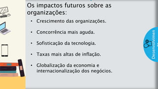 z
Introduç
ão
Os impactos futuros sobre as
organizações:
Desenvolvimen
• Crescimento das organizações.
• Concorrência mais aguda.
• Sofisticação da tecnologia.
• Taxas mais altas de inflação.
• Globalização da economia e
internacionalização dos negócios.
 
