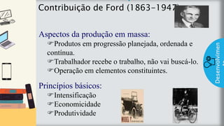 z
Introduç
ão
Contribuição de Ford (1863-1947)
Desenvolvimen
Aspectos da produção em massa:
Produtos em progressão planejada, ordenada e
contínua.
Trabalhador recebe o trabalho, não vai buscá-lo.
Operação em elementos constituintes.
Princípios básicos:
Intensificação
Economicidade
Produtividade
 