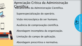 z
Introduç
ão
Apreciação Crítica da Administração
Científica:
Desenvolvimen
Mecanicismo da Administração Científica.
Superespecialização do operário.
Visão microscópica do ser humano.
Ausência de comprovação científica.
Abordagem incompleta da organização.
Limitação do campo de aplicação.
Abordagem prescritiva e normativa.
 