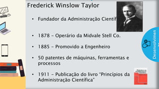 z
Introduç
ão
Frederick Winslow Taylor
Desenvolvimen
• Fundador da Administração Científica
• 1878 - Operário da Midvale Stell Co.
• 1885 - Promovido a Engenheiro
• 50 patentes de máquinas, ferramentas e
processos
• 1911 - Publicação do livro “Princípios da
Administração Científica”
 