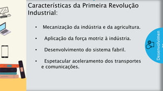 z
Introduç
ão
Características da Primeira Revolução
Industrial:
Desenvolvimen
• Mecanização da indústria e da agricultura.
• Aplicação da força motriz à indústria.
• Desenvolvimento do sistema fabril.
• Espetacular aceleramento dos transportes
e comunicações.
 