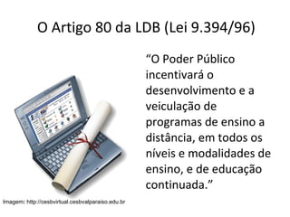 O Artigo 80 da LDB (Lei 9.394/96) “ O Poder Público incentivará o desenvolvimento e a veiculação de programas de ensino a distância, em todos os níveis e modalidades de ensino, e de educação continuada.” Imagem :  http://cesbvirtual.cesbvalparaiso.edu.br 