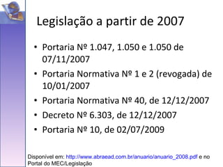Portaria Nº 1.047, 1.050 e 1.050 de 07/11/2007 Portaria Normativa Nº 1 e 2 (revogada) de 10/01/2007 Portaria Normativa Nº 40, de 12/12/2007 Decreto Nº 6.303, de 12/12/2007 Portaria Nº 10, de 02/07/2009 Legislação a partir de 2007 Disponível em:  http://www.abraead.com.br/anuario/anuario_2008.pdf  e no Portal do MEC/Legislação 