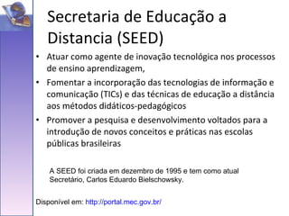 Atuar como agente de inovação tecnológica nos processos de ensino aprendizagem, Fomentar a incorporação das tecnologias de informação e comunicação (TICs) e das técnicas de educação a distância aos métodos didáticos-pedagógicos Promover a pesquisa e desenvolvimento voltados para a introdução de novos conceitos e práticas nas escolas públicas brasileiras Secretaria de Educação a Distancia (SEED) Disponível em:  http://portal.mec.gov.br/ A SEED foi criada em dezembro de 1995 e tem como atual Secretário, Carlos Eduardo Bielschowsky. 