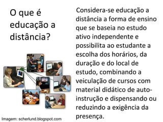 O que é educação a distância? Considera-se educação a distância a forma de ensino que se baseia no estudo ativo independente e possibilita ao estudante a escolha dos horários, da duração e do local de estudo, combinando a veiculação de cursos com material didático de auto-instrução e dispensando ou reduzindo a exigência da presença. Imagem: scherlund.blogspot.com 