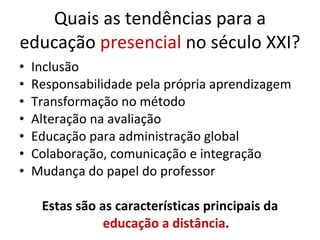 Quais as tendências para a educação  presencial  no século XXI? Inclusão Responsabilidade pela própria aprendizagem Transformação no método Alteração na avaliação Educação para administração global Colaboração, comunicação e integração Mudança do papel do professor Estas são as características principais da  educação a distância . 