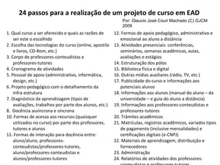 24 passos para a realização de um projeto de curso em EAD  1. Qual curso a ser oferecido e quais as razões de ser este o escolhido 2. Escolha das tecnologias do curso (online, apostila e livros, CD-Rom, etc.) 3. Corpo de professores-conteudistas e professores-tutores 4. Cronograma de atividades 5. Pessoal de apoio (administrativo, informática, design, etc.) 6. Projeto pedagógico com o detalhamento da infra-estrutura 7. Diagnóstico da aprendizagem (tipos de avaliações, trabalhos por parte dos alunos, etc.) 8.  Docência assíncrona e síncrona 10. Formas de acesso aos recursos (quaisquer utilizados no curso) por parte dos professores, tutores e alunos 11. Formas de interação para docência entre: aluno/aluno, professores-conteudistas/professores-tutores, aluno/professores-conteudistas e alunos/professores-tutores 12. Formas de apoio pedagógico, administrativo e emocional ao aluno a distância 13. Atividades presenciais: conferências, seminários, semanas acadêmicas, aulas, avaliações e estágios 14. Estruturação dos pólos 15. Biblioteca física e digital 16. Outras mídias auxiliares (rádio, TV, etc.) 17. Publicidade do curso e informações aos potenciais alunos 18. Informações aos alunos (manual do aluno – da universidade – e guia do aluno a distância) 19. Informações aos professores-conteudistas e professores-tutores 20. Trâmites acadêmicos 21. Matrículas, registros acadêmicos, variados tipos de pagamento (inclusive mensalidades) e certificações digitais (e-CNPJ) 22. Materiais de aprendizagem, distribuição e fornecedores 23. Administração 24. Relatórios de atividades dos professores-conteudistas e professores-tutores Por: Glaucio José Couri Machado (C) GJCM 2009 