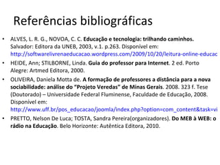 Referências bibliográficas ALVES, L. R. G., NOVOA, C. C.  Educação e tecnologia: trilhando caminhos.  Salvador: Editora da UNEB, 2003, v.1. p.263. Disponível em:  http://softwarelivrenaeducacao.wordpress.com/2009/10/20/leitura-online-educacao-e-tecnologia-trilhando-caminhos/ HEIDE, Ann; STILBORNE, Linda.  Guia do professor para Internet . 2 ed. Porto Alegre: Artmed Editora, 2000. OLIVEIRA, Daniela Motta de.  A formação de professores a distância para a nova sociabilidade: análise do “Projeto Veredas” de Minas Gerais . 2008. 323 f. Tese (Doutorado) – Universidade Federal Fluminense, Faculdade de Educação, 2008. Disponível em:  http://www.uff.br/pos_educacao/joomla/index.php?option=com_content&task=view&id=472&Itemid=32 PRETTO, Nelson De Luca; TOSTA, Sandra Pereira(organizadores).  Do MEB à WEB: o rádio na Educação . Belo Horizonte: Autêntica Editora, 2010.  