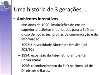 Ambientes interativos Nos anos de 1990: instituições de ensino superior brasileiras mobilizadas para a EaD com o uso de novas tecnologias da comunicação e da informação 1992: Universidade Aberta de Brasília (Lei 403/92) 1994: expansão da Internet no ambiente universitário 1996: reconhecimento da EaD na Nova Lei de Diretrizes e Bases.  Uma história de 3 gerações... 