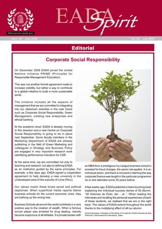 EADA
                                        Spirit
Núm. 06    Julio 2009                                                                                               No. 06       July 2009


                                                    Editorial

                             Corporate Social Responsibility

  On December 2009 EADA joined the United
  Nations initiative PRIME (Principles for
  Responsible Management Education).

  This was not another formal agreement made to
  increase visibility, but rather a way to contribute
  to a global initiative to build a more sustainable
  world.

  The initiative includes all the aspects of
  management that we are committed to integrating
  into our classroom activities in the near future
  such as Corporate Social Responsibility, Green
  Management, creating new enterprises and
  ethical banking.

  At the academic level, EADA is already moving
  in this direction and a new Centre on Corporate
  Social Responsibility is going to be in place
  next September. Some faculty members in the
  Marketing Department of EADA are already
  publishing in the field of Green Marketing and
  colleagues in Strategy and Business Policy
  are engaged in very important research work
  identifying performance indicators for CSR.

  At the same time, we are committed not only to
  teaching and research, but also to defining EADA              an MBA from a prestigious Ivy League business school is
  as an institution guided by the same principles. For          arrested for fraud charges, the same rule applies. It is an
  example, a few days ago, EADA signed a cooperation            individual action, and there is not point in blaming the way
  agreement to help develop a new university in the             corporate finance was taught in the particular programme
  undeveloped area of the suburbs of Lima (Peru).               he or she attended some 30 years before.

  Our values match these broad social and political             A few weeks ago, EADA published a heart-touching book
  objectives. When superficial media reports blame              explaining the individual success stories of 50 Alumni.
  business schools for the current economic crisis, they        “50 Historias de Éxito: del…..al..”. When reading the
  are barking up the wrong tree.                                interviews and recalling the personal experiences of each
                                                                of these students, we realised that we are in the right
  Business Schools all around the world contribute in a very    track. The values of EADA extend throughout the world
  positive way to the creation of wealth. When a famous         thanks to the multiplying effect of all our alumni.
  soccer player was arrested for drug dealing, nobody           David Parcerisas. President of the Board of Fundación EADA (Escuela de Alta
  became suspicious of all athletes. If a private banker with   Dirección y Administración) Barcelona, Spain.
 