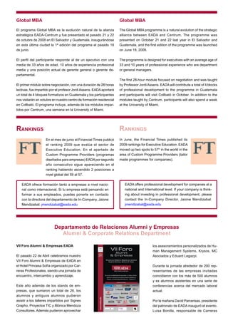 Global MBA                                                            Global MBA

El programa Global MBA es la evolución natural de la alianza          The Global MBA programme is a natural evolution of the strategic
estratégica EADA-Centrum y fue presentado el pasado 21 y 22           alliance between EADA and Centrum. The programme was
de octubre de 2008 en El Salvador y Guatemala, inaugurándose          presented on October 21 and 22 last year in El Salvador and
en esta última ciudad la 1ª edición del programa el pasado 18         Guatemala, and the first edition of the programme was launched
de junio.                                                             on June 18, 2009.

El perfil del participante responde al de un ejecutivo con una        The programme is designed for executives with an average age of
media de 33 años de edad, 10 años de experiencia profesional          33 and 10 years of professional experience who are department
media y una posición actual de gerente general o gerente de-          or general managers.
partamental.
                                                                      The first 28-hour module focused on negotiation and was taught
El primer módulo sobre negociación, con una duración de 28 horas      by Professor Jordi Assens. EADA will contribute a total of 4 blocks
lectivas, fue impartido por el profesor Jordi Assens. EADA aportará   of professional development to the programme in Guatemala
un total de 4 bloques formativos en Guatemala y los participantes     and participants will visit Collbató in October. In addition to the
nos visitarán en octubre en nuestro centro de formación residencial   modules taught by Centrum, participants will also spend a week
en Collbató. El programa incluye, además de los módulos impar-        at the University of Miami.
tidos por Centrum, una semana en la University of Miami.




Rankings                                                              Rankings
                    En el mes de junio el Financial Times publicó     In June, the Financial Times published its
                    el ranking 2009 que evalúa el sector de           2009 rankings for Executive Education. EADA
                    Executive Education. En el apartado de            moved up two spots to 57th in the world in the
                    Custom Programme Providers (programas             area of Custom Programme Providers (tailor
                    diseñados para empresas) EADA por segundo         made programmes for companies).
                    año consecutivo sigue apareciendo en el
                    ranking habiendo ascendido 2 posiciones a
                    nivel global del 59 al 57.

   EADA ofrece formación tanto a empresas a nivel nacio-                 EADA offers professional development for companies at a
   nal como internacional. Si tu empresa está pensando en                national and International level. If your company is think-
   formar a sus empleados, puedes ponerte en contacto                    ing about investing in professional development, please
   con la directora del departamento de In-Company, Jaione               contact the In-Company Director, Jaione Mendizabal:
   Mendizabal: jmendizabal@eada.edu                                      jmendizabal@eada.edu




                          Departamento de Relaciones Alumni y Empresas
                             Alumni & Corporate Relations Department

VII Foro Alumni & Empresas EADA                                                             los asesoramientos personalizados de Hu-
                                                                                            man Management Systems, Krysos, MC
El pasado 22 de Abril celebramos nuestro                                                    Asociados y Eduard Legazpi.
VII Foro Alumni & Empresas de EADA en
el Hotel Princesa Sofía organizado por Car-                                                 Durante la jornada alrededor de 200 rep-
reras Profesionales, siendo una jornada de                                                  resentantes de las empresas invitadas
encuentro, intercambio y aprendizaje.                                                       coincidieron con los más de 500 alumnos
                                                                                            y ex alumnos asistentes en una serie de
Este año además de los stands de em-                                                        conferencias acerca del mercado laboral
presas, que sumaron un total de 26, los                                                     actual.
alumnos y antiguos alumnos pudieron
asistir a los talleres impartidos por Signes                                                Por la mañana David Parcerisas, presidente
Grapho, Proyectos TIC y Mónica Mendoza                                                      del patronato de EADA inauguró el evento.
Consultores. Además pudieron aprovechar                                                     Luisa Bonilla, responsable de Carreras
 